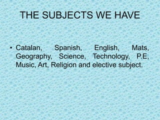 THE SUBJECTS WE HAVE


• Catalan,     Spanish,    English,     Mats,
  Geography, Science, Technology, P.E,
  Music, Art, Religion and elective subject.
 