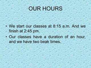 OUR HOURS


• We start our classes at 8:15 a.m. And we
  finish at 2:45 pm.
• Our classes have a duration of an hour,
  and we have two beak times.
 