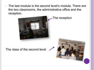 -   The last module is the second level’s module. There are
    the two classrooms, the administrative office and the
    reception.
                                    The reception




The class of the second level
 