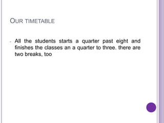 OUR TIMETABLE

-   All the students starts a quarter past eight and
    finishes the classes an a quarter to three. there are
    two breaks, too
 