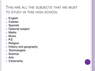 THIS ARE ALL THE SUBJECTS THAT WE MUST
TO STUDY IN THIS HIGH SCHOOL
   English
   Catalan
   Spanish
   Optional subject
   Maths
   Music
   P.E
   Religion
   History and geography
   Technologies
   Science
   Arts
   Citizenship
 