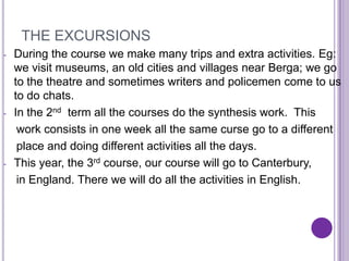 THE EXCURSIONS
-   During the course we make many trips and extra activities. Eg:
    we visit museums, an old cities and villages near Berga; we go
    to the theatre and sometimes writers and policemen come to us
    to do chats.
-   In the 2nd term all the courses do the synthesis work. This
     work consists in one week all the same curse go to a different
     place and doing different activities all the days.
-   This year, the 3rd course, our course will go to Canterbury,
     in England. There we will do all the activities in English.
 