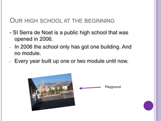 OUR HIGH SCHOOL AT THE BEGINNING
- SI Serra de Noet is a public high school that was
  opened in 2006.
- In 2006 the school only has got one building. And
  no module.
- Every year built up one or two module until now.




                 -
                 -                     Playground
 