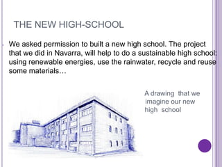 THE NEW HIGH-SCHOOL

-   We asked permission to built a new high school. The project
    that we did in Navarra, will help to do a sustainable high school:
    using renewable energies, use the rainwater, recycle and reuse
    some materials…


                                               A drawing that we
                                               imagine our new
                                               high school
 