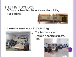THE HIGH SCHOOL
-   Si Serra de Noet has 5 modules and a building.
-   The building:




-   There are many rooms in the building:
                           The teacher’s room
                           There is a computer room,
                            too.
 