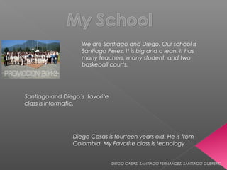 We are Santiago and Diego. Our school is
                   Santiago Perez. It is big and c lean. It has
                   many teachers, many student, and two
                   baskeball courts.




Santiago and Diego´s favorite
class is informatic.




                Diego Casas is fourteen years old. He is from
                Colombia. My Favorite class is tecnology


                                DIEGO CASAS, SANTIAGO FERNANDEZ, SANTIAGO GUERERO
 