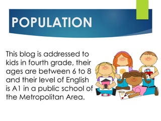 POPULATION
This blog is addressed to
kids in fourth grade, their
ages are between 6 to 8
and their level of English
is A1 in a public school of
the Metropolitan Area.
 