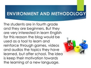 ENVIRONMENT AND METHODOLOGY
The students are in fourth grade
and they are beginners. But they
are very interested in learn English
for this reason the blog would be
used as a tool to learn and
reinforce through games, videos
and audios the topics they have
learned, but after school. The idea
is keep their motivation towards
the learning of a new language.
 