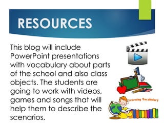 RESOURCES
This blog will include
PowerPoint presentations
with vocabulary about parts
of the school and also class
objects. The students are
going to work with videos,
games and songs that will
help them to describe the
scenarios.
 
