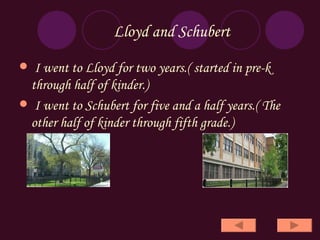 Lloyd and Schubert I went to Lloyd for two years.( started in pre-k  through half of kinder.) I went to Schubert for five and a half years.( The other half of kinder through fifth grade.) 
