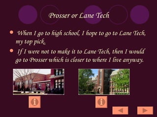 Prosser or Lane Tech When I go to high school, I hope to go to Lane Tech,  my top pick. If I were not to make it to Lane Tech, then I would go to Prosser which is closer to where I live anyway. 