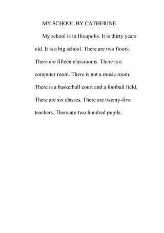 MY SCHOOL BY CATHERINE
My school is in Ilioupolis. It is thirty years
old. It is a big school. There are two floors.
There are fifteen classrooms. There is a
computer room. There is not a music room.
There is a basketball court and a football field.
There are six classes. There are twenty-five
teachers. There are two hundred pupils.

 
