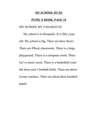 MY SCHOOL BY D3
PUPIL’S BOOK, PAGE 18
MY SCHOOL BY PARASKEVAS
My school is in Ilioupolis. It is fifty years
old. My school is big. There are three floors.
There are fifteen classrooms. There is a large
playground. There is a computer room. There
isn’t a music room. There is a basketball court
but there aren’t football fields. There are about
twenty teachers. There are about three hundred
pupils.

 