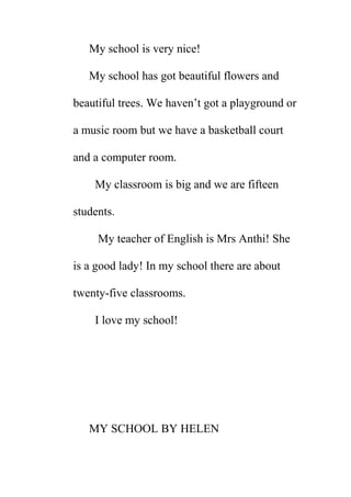 My school is very nice!
My school has got beautiful flowers and
beautiful trees. We haven’t got a playground or
a music room but we have a basketball court
and a computer room.
My classroom is big and we are fifteen
students.
My teacher of English is Mrs Anthi! She
is a good lady! In my school there are about
twenty-five classrooms.
I love my school!

MY SCHOOL BY HELEN

 