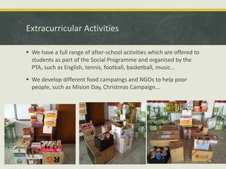 Extracurricular Activities
 We have a full range of after-school activities which are offered to
students as part of the Social Programme and organised by the
PTA, such as English, tennis, football, basketball, music…
 We develop different food campaings and NGOs to help poor
people, such as Mision Day, Christmas Campaign...

 