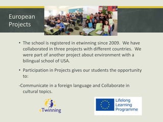 European
Projects
• The school is registered in etwinning since 2009. We have
collaborated in three projects with different countries. We
were part of another project about environment with a
bilingual school of USA.
• Participation in Projects gives our students the opportunity
to:

-Communicate in a foreign language and Collaborate in
cultural topics.

 