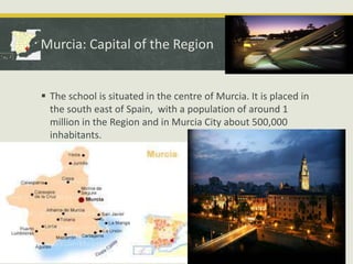 Murcia: Capital of the Region

 The school is situated in the centre of Murcia. It is placed in
the south east of Spain, with a population of around 1
million in the Region and in Murcia City about 500,000
inhabitants.

 