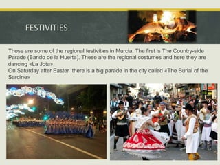 FESTIVITIES
Those are some of the regional festivities in Murcia. The first is The Country-side
Parade (Bando de la Huerta). These are the regional costumes and here they are
dancing «La Jota».
On Saturday after Easter there is a big parade in the city called «The Burial of the
Sardine»

 