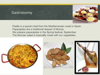 Gastronomy
Paella is a typical meal from the Mediterranean coast in Spain.
Paparajotes are a traditional dessert of Murcia.
We prepare paparajotes in the Spring festival, September.
The Murcian salad is basicallly made with our vegetables .

 
