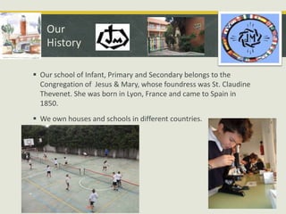 Our
History
 Our school of Infant, Primary and Secondary belongs to the
Congregation of Jesus & Mary, whose foundress was St. Claudine
Thevenet. She was born in Lyon, France and came to Spain in
1850.
 We own houses and schools in different countries.

 