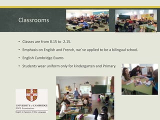 Classrooms
• Classes are from 8.15 to 2.15.
• Emphasis on English and French, we´ve applied to be a bilingual school.

• English Cambridge Exams
• Students wear uniform only for kindergarten and Primary.

 