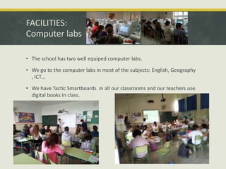 FACILITIES:
Computer labs
• The school has two well equiped computer labs.
• We go to the computer labs in most of the subjects: English, Geography
, ICT…
• We have Tactic Smartboards in all our classrooms and our teachers use
digital books in class.

 