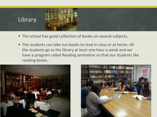 Library
 The school has good collection of books on several subjects.
 The students can take out books to read in class or at home. All
the students go to the library at least one hour a week and we
have a program called Reading animation so that our students like
reading books.

 