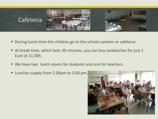 Cafeteria
 During lunch time the children go to the school canteen or cafeteria

 At break time, which lasts 30 minutes, you can buy sandwiches for just 1
Euro at 11.00h.
 We have two lunch rooms for students and one for teachers.
 Lunches supply from 2.00pm to 3.00 pm.

 