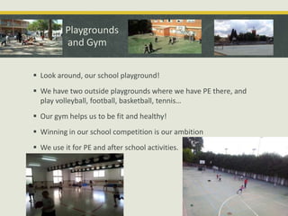 Playgrounds
and Gym
 Look around, our school playground!
 We have two outside playgrounds where we have PE there, and
play volleyball, football, basketball, tennis…
 Our gym helps us to be fit and healthy!
 Winning in our school competition is our ambition
 We use it for PE and after school activities.

 