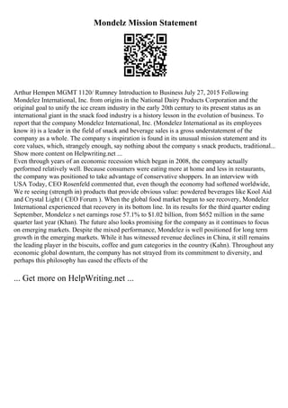 Mondelz Mission Statement
Arthur Hempen MGMT 1120/ Rumney Introduction to Business July 27, 2015 Following
Mondelez International, Inc. from origins in the National Dairy Products Corporation and the
original goal to unify the ice cream industry in the early 20th century to its present status as an
international giant in the snack food industry is a history lesson in the evolution of business. To
report that the company Mondelez International, Inc. (Mondelez International as its employees
know it) is a leader in the field of snack and beverage sales is a gross understatement of the
company as a whole. The company s inspiration is found in its unusual mission statement and its
core values, which, strangely enough, say nothing about the company s snack products, traditional...
Show more content on Helpwriting.net ...
Even through years of an economic recession which began in 2008, the company actually
performed relatively well. Because consumers were eating more at home and less in restaurants,
the company was positioned to take advantage of conservative shoppers. In an interview with
USA Today, CEO Rosenfeld commented that, even though the economy had softened worldwide,
We re seeing (strength in) products that provide obvious value: powdered beverages like Kool Aid
and Crystal Light ( CEO Forum ). When the global food market began to see recovery, Mondelez
International experienced that recovery in its bottom line. In its results for the third quarter ending
September, Mondelez s net earnings rose 57.1% to $1.02 billion, from $652 million in the same
quarter last year (Khan). The future also looks promising for the company as it continues to focus
on emerging markets. Despite the mixed performance, Mondelez is well positioned for long term
growth in the emerging markets. While it has witnessed revenue declines in China, it still remains
the leading player in the biscuits, coffee and gum categories in the country (Kahn). Throughout any
economic global downturn, the company has not strayed from its commitment to diversity, and
perhaps this philosophy has eased the effects of the
... Get more on HelpWriting.net ...
 