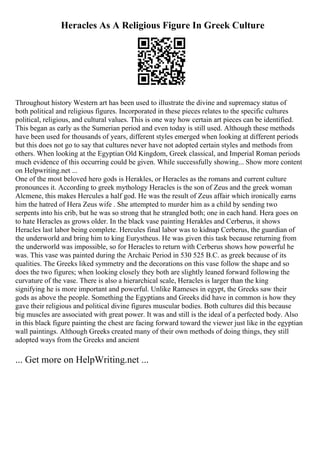 Heracles As A Religious Figure In Greek Culture
Throughout history Western art has been used to illustrate the divine and supremacy status of
both political and religious figures. Incorporated in these pieces relates to the specific cultures
political, religious, and cultural values. This is one way how certain art pieces can be identified.
This began as early as the Sumerian period and even today is still used. Although these methods
have been used for thousands of years, different styles emerged when looking at different periods
but this does not go to say that cultures never have not adopted certain styles and methods from
others. When looking at the Egyptian Old Kingdom, Greek classical, and Imperial Roman periods
much evidence of this occurring could be given. While successfully showing... Show more content
on Helpwriting.net ...
One of the most beloved hero gods is Herakles, or Heracles as the romans and current culture
pronounces it. According to greek mythology Heracles is the son of Zeus and the greek woman
Alcmene, this makes Hercules a half god. He was the result of Zeus affair which ironically earns
him the hatred of Hera Zeus wife . She attempted to murder him as a child by sending two
serpents into his crib, but he was so strong that he strangled both; one in each hand. Hera goes on
to hate Heracles as grows older. In the black vase painting Herakles and Cerberus, it shows
Heracles last labor being complete. Hercules final labor was to kidnap Cerberus, the guardian of
the underworld and bring him to king Eurystheus. He was given this task because returning from
the underworld was impossible, so for Heracles to return with Cerberus shows how powerful he
was. This vase was painted during the Archaic Period in 530 525 B.C. as greek because of its
qualities. The Greeks liked symmetry and the decorations on this vase follow the shape and so
does the two figures; when looking closely they both are slightly leaned forward following the
curvature of the vase. There is also a hierarchical scale, Heracles is larger than the king
signifying he is more important and powerful. Unlike Rameses in egypt, the Greeks saw their
gods as above the people. Something the Egyptians and Greeks did have in common is how they
gave their religious and political divine figures muscular bodies. Both cultures did this because
big muscles are associated with great power. It was and still is the ideal of a perfected body. Also
in this black figure painting the chest are facing forward toward the viewer just like in the egyptian
wall paintings. Although Greeks created many of their own methods of doing things, they still
adopted ways from the Greeks and ancient
... Get more on HelpWriting.net ...
 