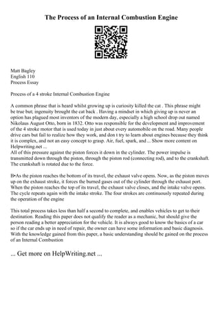 The Process of an Internal Combustion Engine
Matt Bagley
English 110
Process Essay
Process of a 4 stroke Internal Combustion Engine
A common phrase that is heard whilst growing up is curiosity killed the cat . This phrase might
be true but; ingenuity brought the cat back . Having a mindset in which giving up is never an
option has plagued most inventors of the modern day, especially a high school drop out named
Nikolaus August Otto, born in 1832. Otto was responsible for the development and improvement
of the 4 stroke motor that is used today in just about every automobile on the road. Many people
drive cars but fail to realize how they work, and don t try to learn about engines because they think
it is complex, and not an easy concept to grasp. Air, fuel, spark, and... Show more content on
Helpwriting.net ...
All of this pressure against the piston forces it down in the cylinder. The power impulse is
transmitted down through the piston, through the piston rod (connecting rod), and to the crankshaft.
The crankshaft is rotated due to the force.
В•As the piston reaches the bottom of its travel, the exhaust valve opens. Now, as the piston moves
up on the exhaust stroke, it forces the burned gases out of the cylinder through the exhaust port.
When the piston reaches the top of its travel, the exhaust valve closes, and the intake valve opens.
The cycle repeats again with the intake stroke. The four strokes are continuously repeated during
the operation of the engine
This total process takes less than half a second to complete, and enables vehicles to get to their
destination. Reading this paper does not qualify the reader as a mechanic, but should give the
person reading a better appreciation for the vehicle. It is always good to know the basics of a car
so if the car ends up in need of repair, the owner can have some information and basic diagnosis.
With the knowledge gained from this paper, a basic understanding should be gained on the process
of an Internal Combustion
... Get more on HelpWriting.net ...
 