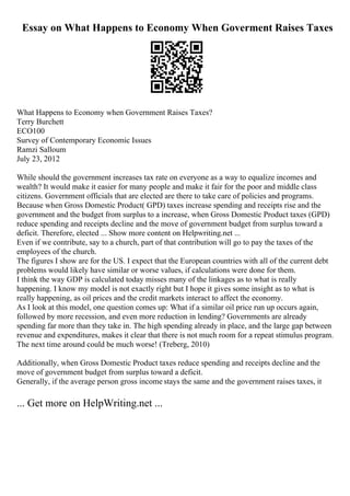 Essay on What Happens to Economy When Goverment Raises Taxes
What Happens to Economy when Government Raises Taxes?
Terry Burchett
ECO100
Survey of Contemporary Economic Issues
Ramzi Salloum
July 23, 2012
While should the government increases tax rate on everyone as a way to equalize incomes and
wealth? It would make it easier for many people and make it fair for the poor and middle class
citizens. Government officials that are elected are there to take care of policies and programs.
Because when Gross Domestic Product( GPD) taxes increase spending and receipts rise and the
government and the budget from surplus to a increase, when Gross Domestic Product taxes (GPD)
reduce spending and receipts decline and the move of government budget from surplus toward a
deficit. Therefore, elected ... Show more content on Helpwriting.net ...
Even if we contribute, say to a church, part of that contribution will go to pay the taxes of the
employees of the church.
The figures I show are for the US. I expect that the European countries with all of the current debt
problems would likely have similar or worse values, if calculations were done for them.
I think the way GDP is calculated today misses many of the linkages as to what is really
happening. I know my model is not exactly right but I hope it gives some insight as to what is
really happening, as oil prices and the credit markets interact to affect the economy.
As I look at this model, one question comes up: What if a similar oil price run up occurs again,
followed by more recession, and even more reduction in lending? Governments are already
spending far more than they take in. The high spending already in place, and the large gap between
revenue and expenditures, makes it clear that there is not much room for a repeat stimulus program.
The next time around could be much worse! (Treberg, 2010)
Additionally, when Gross Domestic Product taxes reduce spending and receipts decline and the
move of government budget from surplus toward a deficit.
Generally, if the average person gross income stays the same and the government raises taxes, it
... Get more on HelpWriting.net ...
 