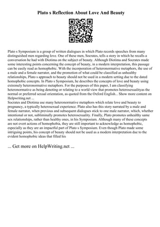 Plato s Reflection About Love And Beauty
Plato s Symposium is a group of written dialogues in which Plato records speeches from many
distinguished men regarding love. One of these men, Socrates, tells a story in which he recalls a
conversation he had with Diotima on the subject of beauty. Although Diotima and Socrates made
some interesting points concerning the concept of beauty, in a modern interpretation, this passage
can be easily read as homophobic. With the incorporation of heteronormative metaphors, the use of
a male and a female narrator, and the promotion of what could be classified as unhealthy
relationships, Plato s approach to beauty should not be used in a modern setting due to the dated
homophobic concepts. In Plato s Symposium, he describes the concepts of love and beauty using
extremely heteronormative metaphors. For the purposes of this paper, I am classifying
heteronormative as being denoting or relating to a world view that promotes heterosexualityas the
normal or preferred sexual orientation, as quoted from the Oxford English... Show more content on
Helpwriting.net ...
Socrates and Diotima use many heteronormative metaphors which relate love and beauty to
pregnancy, a typically heterosexual experience. Plato also has this story narrated by a male and
female narrator, when previous and subsequent dialogues stick to one male narrator, which, whether
intentional or not, subliminally promotes heterosexuality. Finally, Plato promotes unhealthy same
sex relationships, rather than healthy ones, in his Symposium. Although many of these concepts
are not overt actions of homophobia, they are still important to acknowledge as homophobic,
especially as they are an impactful part of Plato s Symposium. Even though Plato made some
intriguing points, his concept of beauty should not be used as a modern interpretation due to the
evident homophobic ideas that filled his
... Get more on HelpWriting.net ...
 