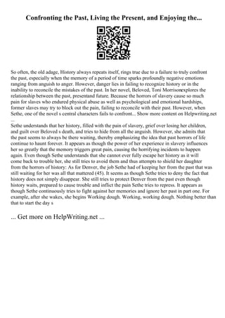 Confronting the Past, Living the Present, and Enjoying the...
So often, the old adage, History always repeats itself, rings true due to a failure to truly confront
the past, especially when the memory of a period of time sparks profoundly negative emotions
ranging from anguish to anger. However, danger lies in failing to recognize history or in the
inability to reconcile the mistakes of the past. In her novel, Beloved, Toni Morrisonexplores the
relationship between the past, presentand future. Because the horrors of slavery cause so much
pain for slaves who endured physical abuse as well as psychological and emotional hardships,
former slaves may try to block out the pain, failing to reconcile with their past. However, when
Sethe, one of the novel s central characters fails to confront... Show more content on Helpwriting.net
...
Sethe understands that her history, filled with the pain of slavery, grief over losing her children,
and guilt over Beloved s death, and tries to hide from all the anguish. However, she admits that
the past seems to always be there waiting, thereby emphasizing the idea that past horrors of life
continue to haunt forever. It appears as though the power of her experience in slavery influences
her so greatly that the memory triggers great pain, causing the horrifying incidents to happen
again. Even though Sethe understands that she cannot ever fully escape her history as it will
come back to trouble her, she still tries to avoid them and thus attempts to shield her daughter
from the horrors of history: As for Denver, the job Sethe had of keeping her from the past that was
still waiting for her was all that mattered (45). It seems as though Sethe tries to deny the fact that
history does not simply disappear. She still tries to protect Denver from the past even though
history waits, prepared to cause trouble and inflict the pain Sethe tries to repress. It appears as
though Sethe continuously tries to fight against her memories and ignore her past in part one. For
example, after she wakes, she begins Working dough. Working, working dough. Nothing better than
that to start the day s
... Get more on HelpWriting.net ...
 