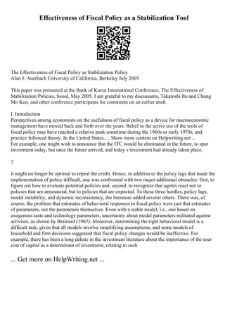 Effectiveness of Fiscal Policy as a Stabilization Tool
The Effectiveness of Fiscal Policy as Stabilization Policy
Alan J. Auerbach University of California, Berkeley July 2005
This paper was presented at the Bank of Korea International Conference, The Effectiveness of
Stabilization Policies, Seoul, May 2005. I am grateful to my discussants, Takatoshi Ito and Chung
Mo Koo, and other conference participants for comments on an earlier draft.
I. Introduction
Perspectives among economists on the usefulness of fiscal policy as a device for macroeconomic
management have moved back and forth over the years. Belief in the active use of the tools of
fiscal policy may have reached a relative peak sometime during the 1960s or early 1970s, and
practice followed theory. In the United States, ... Show more content on Helpwriting.net ...
For example, one might wish to announce that the ITC would be eliminated in the future, to spur
investment today, but once the future arrived, and today s investment had already taken place,
2
it might no longer be optimal to repeal the credit. Hence, in addition to the policy lags that made the
implementation of policy difficult, one was confronted with two major additional obstacles: first, to
figure out how to evaluate potential policies and, second, to recognize that agents react not to
policies that are announced, but to policies that are expected. To these three hurdles, policy lags,
model instability, and dynamic inconsistency, the literature added several others. There was, of
course, the problem that estimates of behavioral responses to fiscal policy were just that estimates
of parameters, not the parameters themselves. Even with a stable model, i.e., one based on
exogenous taste and technology parameters, uncertainty about model parameters militated against
activism, as shown by Brainard (1967). Moreover, determining the right behavioral model is a
difficult task, given that all models involve simplifying assumptions, and some models of
household and firm decisions suggested that fiscal policy changes would be ineffective. For
example, there has been a long debate in the investment literature about the importance of the user
cost of capital as a determinant of investment, relating to such
... Get more on HelpWriting.net ...
 