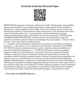 Serotonin Syndrome Research Paper
PROGNOSIS The prognosis of serotonin syndrome is favorable if the physician avoids multidrug
regimens and discontinues any serotonergic agent before starting another 20 Once treatment is
instituted, the syndrome typically resolves within 24 hours, but confusion can last for days, and
death has been reported. 8 The potential for relapse and recurrence is fair and follows the clinical
course of the primary disease (e.g., recurring periods of depression) Prompt recognition,
withdrawal of precipitating agents, and treatment may prevent complications. 20 SCREENING
AND PREVENTION PREVENTION 1 Patients must be closely monitored for signs and
symptoms of serotonin syndrome whenever a serotonergic drug is prescribed в—‹ The most likely
time that... Show more content on Helpwriting.net ...
в—‹ Avoidance of these interactions is practical in most instances by substitution or alternative
treatments в—‹ May require a 2 week washout of associated drug combinations 20 SYNOPSIS
KEY POINTS Serotonin syndrome presents as anxiety, confusion, autonomic instability and
severely elevated body temperature (i.e., T 105.9В°F) Confirmation of serotonin syndrome
diagnosis is made by serum toxicology (i.e., elevated levels of serum serotonin) Comorbid
conditions of depression, obsessive compulsive disorder and bipolar affective disorder may
accompany serotonin syndrome as primary diseases Treatment is directed toward symptomatic and
supportive care (e.g., benzodiazepines for restlessness, paralyzing agents for body temperature
regulation) Rhabdomyolysis is a nephrotoxic complication that may result from muscle breakdown
following severe hyperthermia Prognosis depends on etiology but most cases show improvement, if
not resolution, within a day or two URGENT ACTION Aggressive cooling is of utmost importance
for hyperthermic patients (e.g., cooling blanket, cool intravenous fluids) Admission consultation
with a medical toxicologist, experienced clinical pharmacologist, or regional poison control
... Get more on HelpWriting.net ...
 