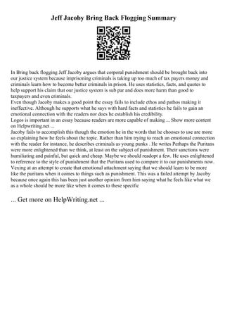 Jeff Jacoby Bring Back Flogging Summary
In Bring back flogging Jeff Jacoby argues that corporal punishment should be brought back into
our justice system because imprisoning criminals is taking up too much of tax payers money and
criminals learn how to become better criminals in prison. He uses statistics, facts, and quotes to
help support his claim that our justice system is sub par and does more harm than good to
taxpayers and even criminals.
Even though Jacoby makes a good point the essay fails to include ethos and pathos making it
ineffective. Although he supports what he says with hard facts and statistics he fails to gain an
emotional connection with the readers nor does he establish his credibility.
Logos is important in an essay because readers are more capable of making ... Show more content
on Helpwriting.net ...
Jacoby fails to accomplish this though the emotion he in the words that he chooses to use are more
so explaining how he feels about the topic. Rather than him trying to reach an emotional connection
with the reader for instance, he describes criminals as young punks . He writes Perhaps the Puritans
were more enlightened than we think, at least on the subject of punishment. Their sanctions were
humiliating and painful, but quick and cheap. Maybe we should readopt a few. He uses enlightened
to reference to the style of punishment that the Puritans used to compare it to our punishments now.
Vexing at an attempt to create that emotional attachment saying that we should learn to be more
like the puritans when it comes to things such as punishment. This was a failed attempt by Jacoby
because once again this has been just another opinion from him saying what he feels like what we
as a whole should be more like when it comes to these specific
... Get more on HelpWriting.net ...
 