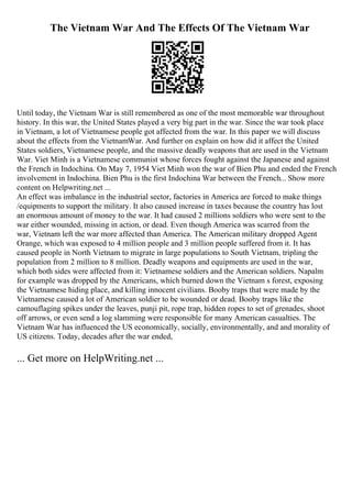 The Vietnam War And The Effects Of The Vietnam War
Until today, the Vietnam War is still remembered as one of the most memorable war throughout
history. In this war, the United States played a very big part in the war. Since the war took place
in Vietnam, a lot of Vietnamese people got affected from the war. In this paper we will discuss
about the effects from the VietnamWar. And further on explain on how did it affect the United
States soldiers, Vietnamese people, and the massive deadly weapons that are used in the Vietnam
War. Viet Minh is a Vietnamese communist whose forces fought against the Japanese and against
the French in Indochina. On May 7, 1954 Viet Minh won the war of Bien Phu and ended the French
involvement in Indochina. Bien Phu is the first Indochina War between the French... Show more
content on Helpwriting.net ...
An effect was imbalance in the industrial sector, factories in America are forced to make things
/equipments to support the military. It also caused increase in taxes because the country has lost
an enormous amount of money to the war. It had caused 2 millions soldiers who were sent to the
war either wounded, missing in action, or dead. Even though America was scarred from the
war, Vietnam left the war more affected than America. The American military dropped Agent
Orange, which was exposed to 4 million people and 3 million people suffered from it. It has
caused people in North Vietnam to migrate in large populations to South Vietnam, tripling the
population from 2 million to 8 million. Deadly weapons and equipments are used in the war,
which both sides were affected from it: Vietnamese soldiers and the American soldiers. Napalm
for example was dropped by the Americans, which burned down the Vietnam s forest, exposing
the Vietnamese hiding place, and killing innocent civilians. Booby traps that were made by the
Vietnamese caused a lot of American soldier to be wounded or dead. Booby traps like the
camouflaging spikes under the leaves, punji pit, rope trap, hidden ropes to set of grenades, shoot
off arrows, or even send a log slamming were responsible for many American casualties. The
Vietnam War has influenced the US economically, socially, environmentally, and and morality of
US citizens. Today, decades after the war ended,
... Get more on HelpWriting.net ...
 
