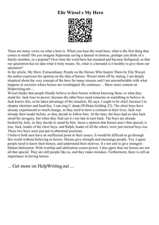 Elie Wiesel s My Hero
There are many views on what a hero is. When you hear the word hero, what is the first thing that
comes to mind? Do you imagine Superman saving a damsel in distress, perhaps you think of a
family member, or a popstar? Over time the word hero has mutated and become disfigured, so that
our generation has no idea what it truly means. So, what is a heroand is it healthy to give them our
adoration?
In the article, My Hero: Extraordinary People on the Heroes Who Inspire Them by Elie Wiesel,
the author expresses his opinion on the idea of heroes. Wiesel starts off by stating, I am deeply
skeptical about the very concept of the hero for many reasons and I am uncomfortable with what
happens in societies where heroes are worshipped. He continues ... Show more content on
Helpwriting.net ...
Weisel thinks that people blindly believe in their heroes without knowing them, or what they
stand for. Jack rises to power, because the other boys need someone or something to believe in.
Jack knows this, so he takes advantage of the situation. He says, I ought to be chief, because I m
chapter chorister and head boy. I can sing C sharp (William Golding 23). The choir boys have
already experienced so much change, so they need to have a constant in their lives. Jack was
already their leader before, so they decide to follow him. At the time, the boys had no idea Jack
stood for savagery, but when they find out it s too late to turn back. The boys are already
hooked by Jack, so they decide to stand by him. Jason s opinion that heroes aren t that special, is
true. Jack, leader of the choir boys, and Ralph, leader of all the others, were just normal boys too.
These two boys were just put in abnormal positions.
I believe both men have an ineffectual point in their essays. It would be difficult to go through
this world without believing in heroes. Heroes give strength and encourage people. Yes, I agree
people need to know their heroes, and understand their motives. It s not safe to give strangers
blatant idolization. With worship and idolization comes power. I also agree that our heroes are not
all that special. They are still people like us, and they make mistakes. Furthermore, there is still an
importance in having heroes.
... Get more on HelpWriting.net ...
 