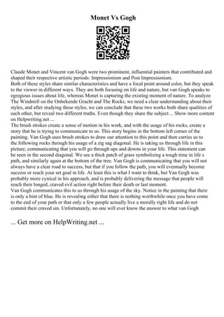 Monet Vs Gogh
Claude Monet and Vincent van Gogh were two prominent, influential painters that contributed and
shaped their respective artistic periods: Impressionism and Post Impressionism.
Both of these styles share similar characteristics and have a focal point around color, but they speak
to the viewer in different ways. They are both focusing on life and nature, but van Gogh speaks to
egregious issues about life, whereas Monet is capturing the existing moment of nature. To analyze
The Windmill on the Onbekende Gracht and The Rocks, we need a clear understanding about their
styles, and after studying these styles, we can conclude that these two works both share qualities of
each other, but reveal two different truths. Even though they share the subject ... Show more content
on Helpwriting.net ...
The brush strokes create a sense of motion in his work, and with the usage of his rocks, create a
story that he is trying to communicate to us. This story begins in the bottom left corner of the
painting. Van Gogh uses brush strokes to draw our attention to this point and then carries us to
the following rocks through his usage of a zig sag diagonal. He is taking us through life in this
picture, communicating that you will go through ups and downs in your life. This statement can
be seen in the second diagonal. We see a thick patch of grass symbolizing a tough time in life s
path, and similarly again at the bottom of the tree. Van Gogh is communicating that you will not
always have a clear road to success, but that if you follow the path, you will eventually become
success or reach your set goal in life. At least this is what I want to think, but Van Gogh was
probably more cynical in his approach, and is probably delivering the message that people will
reach their longed, craved evil action right before their death or last moment.
Van Gogh communicates this to us through his usage of the sky. Notice in the painting that there
is only a hint of blue. He is revealing either that there is nothing worthwhile once you have come
to the end of your path or that only a few people actually live a morally right life and do not
commit their craved sin. Unfortunately, no one will ever know the answer to what van Gogh
... Get more on HelpWriting.net ...
 