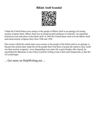 Bikini Atoll Scandal
I think the United States owes money to the people of Bikini Atoll as an apology for testing
nuclear weapons there. Bikini Atoll was an island located northeast of Australia. An important
historical event took place at the bikini atoll, in 1946 the United States took over the Bikini Atoll
and tested nuclear weapons there from 1946 and 1958.
One reason i think the united states owes money to the people of the bikini atoll as an apology is
because the united states made the all the people that lived there evacuate the island so they could
test their nuclear weaponry. www.theguardian.com states On a quiet Sunday after church, he
assembled the Bikinians to ask if they would be willing to leave their atoll temporarily so that the
US could begin
... Get more on HelpWriting.net ...
 