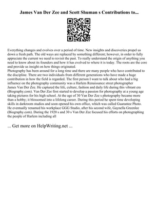 James Van Der Zee and Scott Shuman s Contributions to...
Everything changes and evolves over a period of time. New insights and discoveries propel us
down a fresh path. The old ways are replaced by something different; however, in order to fully
appreciate the current we need to revisit the past. To really understand the origin of anything you
need to know about its founders and how it has evolved to where it is today. The roots are the core
and provide us insight on how things originated.
Photography has been around for a long time and there are many people who have contributed to
the discipline. There are two individuals from different generations who have made a huge
contribution in how the field is regarded. The first person I want to talk about who had a big
influence on the photography community was a Harlem Renaissance street photographer
James Van Der Zee. He captured the life, culture, fashion and daily life during this vibrant era
(Biography.com). Van Der Zee first started to develop a passion for photography at a young age
taking pictures for his high school. At the age of 30 Van Der Zee s photography became more
than a hobby; it blossomed into a lifelong career. During this period he spent time developing
skills in darkroom studios and soon opened his own office, which was called Guarantee Photo.
He eventually renamed his workplace GGG Studio, after his second wife, Gaynella Greenlee
(Biography.com). During the 1920 s and 30 s Van Der Zee focused his efforts on photographing
the people of Harlem including all
... Get more on HelpWriting.net ...
 