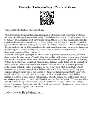 Theological Understandings of Mediated Grace
Theological Understandings ofMediated Grace
When approaching the concept of grace, many people often assume that it is other a mysterious
force that exists beyond human understanding. They believe that grace is a divine gift that cannot
be humanly grasped because of its supernatural nature. Others believe that mediated grace God as
experienced through the senses in a purely human manner is a vital way to bridge the ontological
gap (an extreme difference in being that separates the earthly and the divine). Christian theologians
from the beginning of the faith have debated the qualities attributed to this phenomenon because of
its sheer importance; when dealing with vastly different elements, such as humans and God, the ...
Show more content on Helpwriting.net ...
While most theologians agree upon the existence and importance of mediated grace, they often
disagree upon the exact nature of its role. What this conflict yields though, is not a sense of discord
and disunity, but a greater appreciation of the immense horizon of grace as perceived by humanity.
Perhaps the most obvious example of this is the clash between Martin Luther and the tenets of the
Roman Catholic Church (represented here by their Decree on Justification that was presented
at the Council of Trent). Luther saw grace as the way to salvation, while the Catholic Church
intimated that grace itself was salvation. In his treatise on Christian Liberty, he said very great
care must always be exercised so that no man in a false confidence imagines that by such works
he will be justified or acquire merit or be saved; for this is the work of faith alone. [8] He
referred to this kind of grace as alien righteousness, which he claimed was instilled in us without
our works by grace alone. [9] Unlike the Thomistic precepts that the Council of Trent was working
from (Aquinas s theory of deification), Luther did not believe that grace affected an ontological
change in the person. On the other side, the Trent decree maintained that One truly merits salvation
through good works in grace. [10] Luther felt
... Get more on HelpWriting.net ...
 
