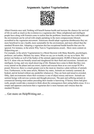 Arguments Against Vegetarianism
Albert Einstein once said, Nothing will benefit human health and increase the chances for survival
of life on earth as much as the evolution to a vegetarian diet. Many enlightened and intelligent
people have along with Einstein come to realize that the problems Americans face with health and
the environment can be solved with simply partaking in the more compassionate lifestyle
accredited to the vegetarian movement. Americans should adopt vegetarian dietsbecause they are
more beneficial to one s health, more sustainable for the environment, and more ethical than the
standard Western diet. Adopting a vegetarian diet has exceptional health benefits that can t be
ignored. For instance, in the article Why Turn to Vegetarianism, award... Show more content on
Helpwriting.net ...
For example, in the article Vegetarianism Is a Moral Decision with Many Benefits, psychologist,
professor, and author, Melanie Joy states, When we say yes to health, we say no to harm. We
protect our bodies as well of the bodies of the animals approximately 20,000 of them per minute in
the U.S. alone who are brutally raised and slaughtered for their flesh and excretions. Animals are
intelligent, loving, and very much deserving of life. Humans have come to think that they own
every animal on the planet and can extort, exploit and execute them at no cost except $5.99 a
pound. However, there is a much greater cost to the meat on America s plate millions of animals
lives. Furthermore, in the same article, Melanie Joy states, Animals are routinely castrated, de
beaked, and de horned without any painkiller whatsoever. They are born and raised in crowded,
filthy, dark environments where their existence is one of abject misery and terror. Animals are
sentient beings with nervous systems and thought processes. The pain and suffering animals in
commercial farming must endure preceding their murder is harrowing. If factory farms had glass
walls, people would take a moment to think about the consequences their eating habits ensue. It is a
simple and apparent conclusion that a vegetarian diet is more humane and virtuous than the
standard Western
... Get more on HelpWriting.net ...
 