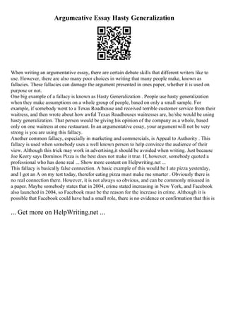 Argumeative Essay Hasty Generalization
When writing an argumentative essay, there are certain debate skills that different writers like to
use. However, there are also many poor choices in writing that many people make, known as
fallacies. These fallacies can damage the argument presented in ones paper, whether it is used on
purpose or not.
One big example of a fallacy is known as Hasty Generalization . People use hasty generalization
when they make assumptions on a whole group of people, based on only a small sample. For
example, if somebody went to a Texas Roadhouse and received terrible customer service from their
waitress, and then wrote about how awful Texas Roadhouses waitresses are, he/she would be using
hasty generalization. That person would be giving his opinion of the company as a whole, based
only on one waitress at one restaurant. In an argumentative essay, your argumentwill not be very
strong is you are using this fallacy.
Another common fallacy, especially in marketing and commercials, is Appeal to Authority . This
fallacy is used when somebody uses a well known person to help convince the audience of their
view. Although this trick may work in advertising,it should be avoided when writing. Just because
Joe Keery says Dominos Pizza is the best does not make it true. If, however, somebody quoted a
professional who has done real ... Show more content on Helpwriting.net ...
This fallacy is basically false connection. A basic example of this would be I ate pizza yesterday,
and I got an A on my test today, therefor eating pizza must make me smarter . Obviously there is
no real connection there. However, it is not always so obvious, and can be commonly misused in
a paper. Maybe somebody states that in 2004, crime stated increasing in New York, and Facebook
also launched in 2004, so Facebook must be the reason for the increase in crime. Although it is
possible that Facebook could have had a small role, there is no evidence or confirmation that this is
... Get more on HelpWriting.net ...
 