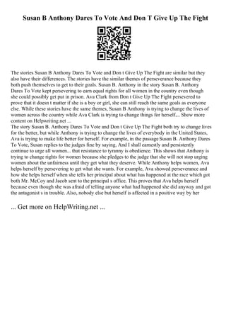 Susan B Anthony Dares To Vote And Don T Give Up The Fight
The stories Susan B Anthony Dares To Vote and Don t Give Up The Fight are similar but they
also have their differences. The stories have the similar themes of perseverance because they
both push themselves to get to their goals. Susan B. Anthony in the story Susan B. Anthony
Dares To Vote kept persevering to earn equal rights for all women in the country even though
she could possibly get put in prison. Ava Clark from Don t Give Up The Fight persevered to
prove that it doesn t matter if she is a boy or girl, she can still reach the same goals as everyone
else. While these stories have the same themes, Susan B Anthony is trying to change the lives of
women across the country while Ava Clark is trying to change things for herself.... Show more
content on Helpwriting.net ...
The story Susan B. Anthony Dares To Vote and Don t Give Up The Fight both try to change lives
for the better, but while Anthony is trying to change the lives of everybody in the United States,
Ava is trying to make life better for herself. For example, in the passage Susan B. Anthony Dares
To Vote, Susan replies to the judges fine by saying, And I shall earnestly and persistently
continue to urge all women... that resistance to tyranny is obedience. This shows that Anthony is
trying to change rights for women because she pledges to the judge that she will not stop urging
women about the unfairness until they get what they deserve. While Anthony helps women, Ava
helps herself by persevering to get what she wants. For example, Ava showed perseverance and
how she helps herself when she tells her principal about what has happened at the race which got
both Mr. McCoy and Jacob sent to the principal s office. This proves that Ava helps herself
because even though she was afraid of telling anyone what had happened she did anyway and got
the antagonist s in trouble. Also, nobody else but herself is affected in a positive way by her
... Get more on HelpWriting.net ...
 