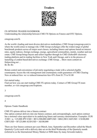 Traders
FX OPTIONS TRADER HANDBOOK
Understanding the relationship between CME FX Options on Futures and OTC Options.
cmegroup.com/fx
As the world s leading and most diverse derivatives marketplace, CME Group (cmegroup.com) is
where the world comes to manage risk. CME Group exchanges offer the widest range of global
benchmark products across all major asset classes, including futures and options based on interest
rates, equity indexes, foreign exchange, energy, agricultural commodities, metals, weather and real
estate. CME Group brings buyers and sellers together through its CME GlobexВ® electronic
trading platform and its trading facilities in New York and Chicago, and is in the process of
launching a London based derivatives exchange. CME Group ... Show more content on
Helpwriting.net ...
В» В» В»
Retain control and convenience of privately negotiating a trade with a selected eligible
counterparty Access the risk management and counterparty credit guarantees of CME Clearing
Now at reduced fees: we ve reduced transaction fees 43% from $1.75 to $1.00
Get started today.
Find out how you can start trading CME FX options today. Contact a CME Group FX team
member, or visit cmegroup.com/fxoptions.
3
cmegroup.com/fx
4
Options Trader Handbook
CME FX options deliver into a futures contract
One option contract delivers into one futures contract, and correspondingly, each option contract
has a notional value equivalent to its underlying future and currency denomination. Examples: EUR
/USD = в‚¬125,000 JPY/USD = ВҐ12,500,000 GBP/USD = ВЈ62,500 CAD/USD = C$100,000
CHF/USD = SF125,000 AUD/USD = A$100,000
There are four futures contracts per year (March, June, September and December called the March
Quarterly Cycle) each with a delivery date set on the third Wednesday of the Quarterly month
(referred to as the International Money Market or IMM dates by many forwards traders).
 