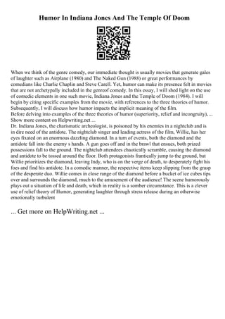 Humor In Indiana Jones And The Temple Of Doom
When we think of the genre comedy, our immediate thought is usually movies that generate gales
of laughter such as Airplane (1980) and The Naked Gun (1988) or great performances by
comedians like Charlie Chaplin and Steve Carell. Yet, humor can make its presence felt in movies
that are not archetypally included in the genreof comedy. In this essay, I will shed light on the use
of comedic elements in one such movie, Indiana Jones and the Temple of Doom (1984). I will
begin by citing specific examples from the movie, with references to the three theories of humor.
Subsequently, I will discuss how humor impacts the implicit meaning of the film.
Before delving into examples of the three theories of humor (superiority, relief and incongruity), ...
Show more content on Helpwriting.net ...
Dr. Indiana Jones, the charismatic archeologist, is poisoned by his enemies in a nightclub and is
in dire need of the antidote. The nightclub singer and leading actress of the film, Willie, has her
eyes fixated on an enormous dazzling diamond. In a turn of events, both the diamond and the
antidote fall into the enemy s hands. A gun goes off and in the brawl that ensues, both prized
possessions fall to the ground. The nightclub attendees chaotically scramble, causing the diamond
and antidote to be tossed around the floor. Both protagonists frantically jump to the ground, but
Willie prioritizes the diamond, leaving Indy, who is on the verge of death, to desperately fight his
foes and find his antidote. In a comedic manner, the respective items keep slipping from the grasp
of the desperate duo. Willie comes in close range of the diamond before a bucket of ice cubes tips
over and surrounds the diamond, much to the amusement of the audience! The scene humorously
plays out a situation of life and death, which in reality is a somber circumstance. This is a clever
use of relief theory of Humor, generating laughter through stress release during an otherwise
emotionally turbulent
... Get more on HelpWriting.net ...
 