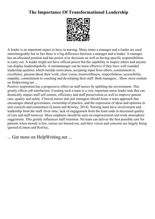 The Importance Of Transformational Leadership
A leader is an important aspect to have in nursing. Many times a manager and a leader are used
interchangeably but in fact there is a big difference between a manager and a leader. A manager
has an allocated position and has power over decisions as well as having specific responsibilities
to carry out. A leader might not have official power but the capability to inspire others and anyone
can display leadershipskills. A nursemanager can be more effective if they have well rounded
leadership qualities which include motivation, accepting input from others, commitment to
excellence, passion about their work, clear vision, trustworthiness, respectfulness, accessibility,
empathy, commitment to coaching and developing their staff. Both managers... Show more content
on Helpwriting.net ...
Positive inspiration has a progressive effect on staff nurses by uplifting the environment. This
greatly effects job satisfaction. Creating such a team is a very important nurse leader task that can
drastically impact staff self esteem, efficiency and staff preservation as well as improve patient
care, quality and safety. Clinical nurses and unit managers should foster a team approach that
encourages shared governance, ownership of practice, and the expression of ideas and opinions in
unit councils and committees (Linnen and Rowley, 2014). Nursing must have involvement and
leadership from the staff. Over time, lack of engagement from the team ends in decreased quality
of care and staff turnover. More emphasis should be seen on empowerment and work atmosphere
suggestions. This greatly influences staff retention. No team can deliver the best possible care for
patients when morale is low, nurses are burned out, and their voices and concerns are largely being
ignored (Linnen and Rowley,
... Get more on HelpWriting.net ...
 